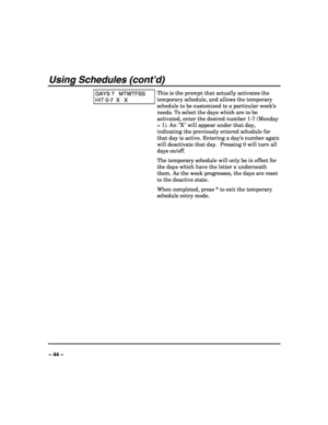 Page 44 
 
– 44 – 
Using Schedules (cont’d) 
DAYS ?   MTWTFSS 
HIT 0-7  X   X 
This is the prompt that actually activates the 
temporary schedule, and allows the temporary 
schedule to be customized to a particular week’s 
needs. To select the days which are to be 
activated, enter the desired number 1-7 (Monday 
= 1). An X will appear under that day, 
indicating the previously entered schedule for 
that day is active. Entering a day’s number again 
will deactivate that day.  Pressing 0 will turn all 
days...