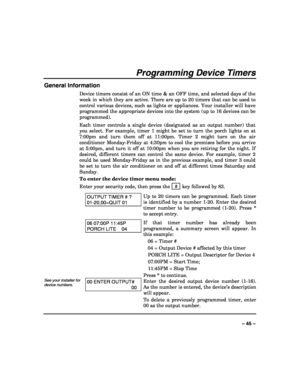 Page 45 
 
– 45 – 
Programming Device Timers 
General Information 
Device timers consist of an ON time & an OFF time, and selected days of the 
week in which they are active. There are up to 20 timers that can be used to 
control various devices, such as lights or appliances. Your installer will have 
programmed the appropriate devices into the system (up to 16 devices can be 
programmed).  
Each timer controls a single device (designated as an output number) that 
you select. For example, timer 1 might be set...