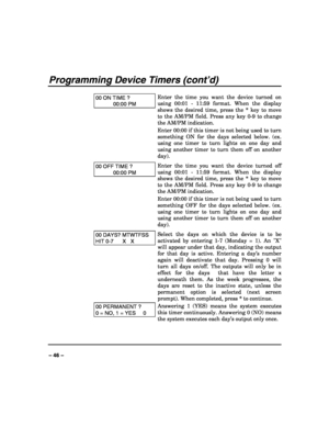 Page 46 
 
– 46 – 
Programming Device Timers (cont’d) 
 
00 ON TIME ? 
00:00 PM 
Enter the time you want the device turned on 
using 00:01 - 11:59 format. When the display 
shows the desired time, press the * key to move 
to the AM/PM field. Press any key 0-9 to change 
the AM/PM indication. 
Enter 00:00 if this timer is not being used to turn 
something ON for the days selected below. (ex. 
using one timer to turn lights on one day and 
using another timer to turn them off on another 
day). 
00 OFF TIME ?...