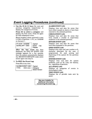 Page 48 
 
– 48 – 
Event Logging Procedures (continued) 
4. Use the [3] & [1] keys (for next and 
previous categories respectively) to 
display the categories of events. 
Press [8] to select a category and 
display the first event. Press [8] again 
for each subsequent event. 
Shows burglary alarm occurred in zone 
3 (C03) of partition 1 (P1), at 12:02AM 
on January 1. 
P1 01/01  12:02AM 
BURGLARY C003 Typical 
Event Log 
Display 
After the last event has been 
displayed, the END OF EVENT LOG 
message appears...