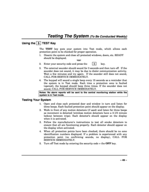 Page 49 
 
– 49 – 
Testing The System (To Be Conducted Weekly) 
Using the   5  TEST Key 
The TEST key puts your system into Test mode, which allows each 
protection point to be checked for proper operation. 
1.  Disarm the system and close all protected windows, doors, etc. READY 
should be displayed. 
  TEST 
2.  Enter your security code and press the  5  key. 
3.  The external sounder should sound for 3 seconds and then turn off.  If the 
sounder does not sound, it may be due to dialer communication activity....