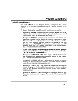 Page 51 
 
– 51 – 
Trouble Conditions 
Typical Trouble Displays 
The word CHECK on the Keypad’s display, accompanied by a rapid 
beeping at the Keypad, indicates that there is a trouble condition in the 
system.  
To silence the beeping sound for trouble conditions, press any key. 
• A display of “CHECK” accompanied by a display of CALL SERVICE 
indicates that a problem exists with the system that eliminates some of 
the protection.  CALL FOR SERVICE IMMEDIATELY.  
• A display of “CHECK” accompanied by a...