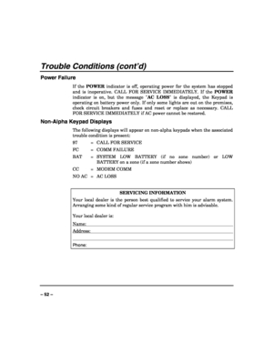 Page 52 
 
– 52 – 
Trouble Conditions (cont’d) 
Power Failure 
If the POWER indicator is off, operating power for the system has stopped 
and is inoperative. CALL FOR SERVICE IMMEDIATELY. If the POWER 
indicator is on, but the message AC LOSS is displayed, the Keypad is 
operating on battery power only. If only some lights are out on the premises, 
check circuit breakers and fuses and reset or replace as necessary. CALL 
FOR SERVICE IMMEDIATELY if AC power cannot be restored. 
Non-Alpha Keypad Displays 
The...