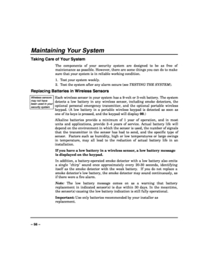 Page 56 
 
– 56 – 
Maintaining Your System 
Taking Care of Your System 
The components of your security system are designed to be as free of 
maintenance as possible. However, there are some things you can do to make 
sure that your system is in reliable working condition. 
1.  Test your system weekly. 
2.  Test the system after any alarm occurs (see TESTING THE SYSTEM). 
Replacing Batteries in Wireless Sensors 
Wireless sensors may not have been used in your security system  
Each wireless sensor in your...