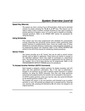 Page 7 
 
– 7 – 
System Overview (cont’d) 
Speed Key (Macros) 
The system can store a string of up to 32 keystrokes, which can be activated 
anytime by simply pressing the “A, B, C, or D” keys. This feature can be 
used to make it easy to perform multiple functions at once (such as going to 
another partition to bypass a zone), or it can be used to simplify an everyday, 
repeated procedure. Refer to the SPEED KEY section for procedures for 
using this feature. 
Using Schedules 
Your system may have been...