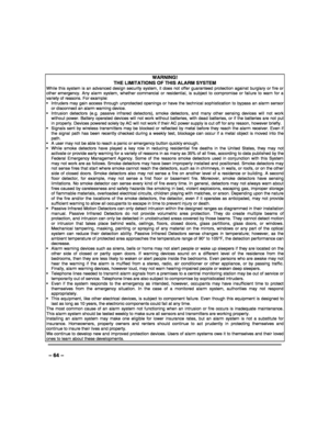 Page 64 
 
– 64 – 
WARNING!   
THE LIMITATIONS OF THIS ALARM SYSTEM While this system is an advanced design security system, it does not offer guaranteed protection against burglary or fire or other emergency. Any alarm system, whether commercial or residential, is subject to compromise or failure to warn for a variety of reasons. For example:   Intruders may gain access through unprotected openings or have the technical sophistication to bypass an alarm sensor or disconnect an alarm warning device. ...