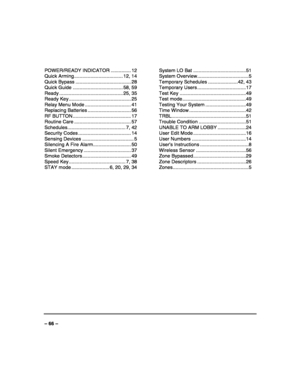 Page 66 
 
– 66 –  POWER/READY INDICATOR ............... 12 
Quick Arming .................................... 12, 14 
Quick Bypass ......................................... 28 
Quick Guide ..................................... 58, 59 
Ready ............................................... 25, 35 
Ready Key .............................................. 25 
Relay Menu Mode .................................. 41 
Replacing Batteries ................................ 56 
RF BUTTON...