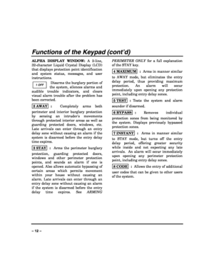 Page 12 
 
– 12 – 
Functions of the Keypad (cont’d)
ALPHA DISPLAY WINDOW: A 2-line, 
32-character Liquid Crystal Display (LCD) 
that displays protection point identification 
and system status, messages, and user 
instructions.  
 Disarms the burglary portion of 
the system, silences alarms and 
audible trouble indicators, and clears 
visual alarm trouble after the problem has 
been corrected.   
2 AWAY
  :  Completely arms both 
perimeter and interior burglary protection 
by sensing an intruders movements...