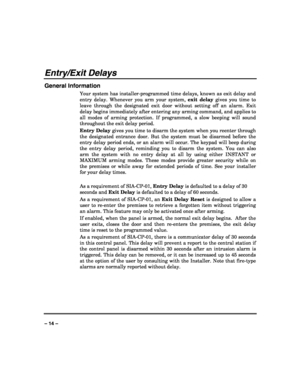 Page 14 
 
– 14 – 
Entry/Exit Delays 
General Information 
Your system has installer-programmed time delays, known as exit delay and 
entry delay. Whenever you arm your system, exit delay gives you time to 
leave through the designated exit door without setting off an alarm. Exit 
delay begins immediately after entering any arming command, and applies to 
all modes of arming protection. If programmed, a slow beeping will sound 
throughout the exit delay period. 
Entry Delay gives you time to disarm the system...