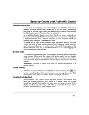 Page 15 
 
– 15 – 
Security Codes and Authority Levels 
General Information 
At the time of installation, you were assigned an authority level and a 
personal four-digit security code, known only to you and yours. The security 
code must be entered when arming and disarming the system. The authority 
level defines the system functions that you can perform.  
As an additional safety feature, other users that do not have a need to know 
your code can be assigned different security codes, and each user can be...
