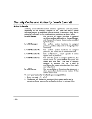 Page 16 
 
– 16 – 
Security Codes and Authority Levels (cont’d) 
Authority Levels 
Authority levels define the system functions a particular user can perform. 
Depending on the authority assigned to you, there are certain system 
functions you may be prohibited from performing. In summary, there are six 
authority levels, each having certain system restrictions as shown below. 
Level 1 Master:  Can perform all system functions in assigned 
partitions, and can add, delete or change Manager 
and Operator level...
