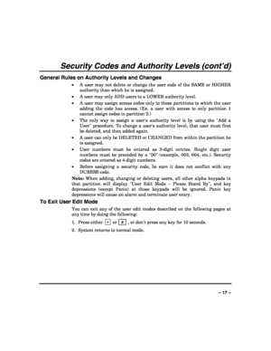 Page 17 
 
– 17 – 
Security Codes and Authority Levels (cont’d) 
General Rules on Authority Levels and Changes 
• A user may not delete or change the user code of the SAME or HIGHER 
authority than which he is assigned. 
• A user may only ADD users to a LOWER authority level. 
• A user may assign access codes only to those partitions to which the user 
adding the code has access. (Ex. a user with access to only partition 1 
cannot assign codes in partition 2.) 
• The only way to assign a users authority level...