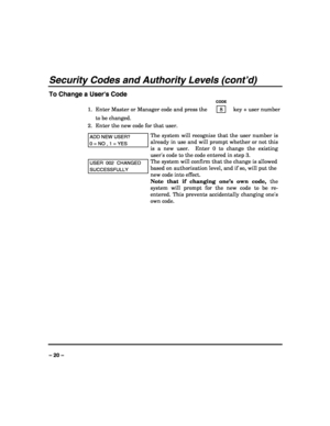 Page 20 
 
– 20 – 
Security Codes and Authority Levels (cont’d) 
To Change a Users Code 
   CODE 
1.  Enter Master or Manager code and press the    8    key + user number 
to be changed. 
2.  Enter the new code for that user.  
ADD NEW USER? 
0 = NO , 1 = YES 
The system will recognize that the user number is 
already in use and will prompt whether or not this 
is a new user.  Enter 0 to change the existing 
users code to the code entered in step 3.  
USER  002  CHANGED 
SUCCESSFULLY 
The system will confirm...