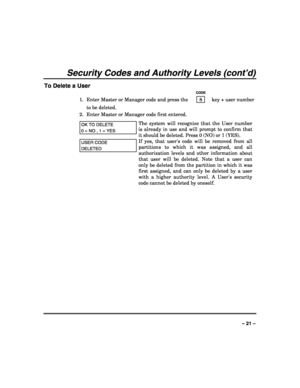 Page 21 
 
– 21 – 
Security Codes and Authority Levels (cont’d) 
To Delete a User 
   CODE 
1.  Enter Master or Manager code and press the    8    key + user number 
to be deleted. 
2.  Enter Master or Manager code first entered.  
OK TO DELETE  
0 = NO , 1 = YES 
The system will recognize that the User number 
is already in use and will prompt to confirm that 
it should be deleted. Press 0 (NO) or 1 (YES).  
USER CODE 
DELETED 
If yes, that users code will be removed from all 
partitions to which it was...