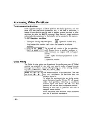 Page 22 
 
– 22 – 
Accessing Other Partitions 
To Access another Partition 
Each keypad is assigned a default partition for display purposes, and will 
show only that partitions information. But, if the user is authorized, a 
keypad in one partition can be used to perform system functions in other 
partitions by using the GOTO command. Note that only those partitions 
authorized and programmed by the installer can be accessed in this manner. 
To GOTO another partition: 
   READY 
1.  Enter your security code,...