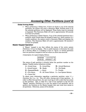 Page 23 
 
– 23 – 
Accessing Other Partitions (cont’d) 
Global Arming Notes: 
• When performing a Global Arm, if there are faults in any of the selected 
partitions, the system will enter a Summary Mode. Faulted zones in all 
the selected partitions will be displayed. These faults must be corrected 
or bypassed. This Summary Mode will end in approximately 120 seconds 
if no keys are pressed. 
• When performing a Global Disarm, if any of the selected partitions has a 
condition which would cause the keypad to...