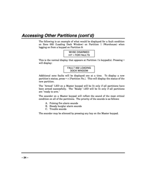 Page 24 
 
– 24 – 
Accessing Other Partitions (cont’d) 
The following is an example of what would be displayed for a fault condition 
on Zone 002 (Loading Dock Window) on Partition 1 (Warehouse) when 
logging on from a keypad on Partition 9: 
WHSE DISARMED 
HIT ∗ FOR FAULTS 
This is the normal display that appears at Partition 1s keypad(s). Pressing ∗ 
will display: 
FAULT 002 LOADING 
DOCK WINDOW 
Additional zone faults will be displayed one at a time.  To display a new 
partitions status, press ∗ + [Partition...