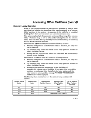 Page 25 
 
– 25 – 
Accessing Other Partitions (cont’d) 
Common Lobby Operation 
When an installation consists of a partition that is shared by users of other 
partitions in a building, the shared partition may be assigned as a “common 
lobby” partition for the system.  An example of this might be in a medical 
building where there are two doctors and a common entrance area. 
This option employs logic for automatic arming and disarming of the common 
lobby.  Partitions may be set to affect and/or attempt to arm...