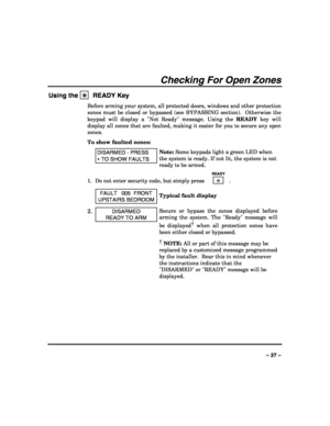 Page 27 
 
– 27 – 
Checking For Open Zones 
Using the ✳
✳✳ ✳  READY Key 
Before arming your system, all protected doors, windows and other protection 
zones must be closed or bypassed (see BYPASSING section).  Otherwise the 
keypad will display a Not Ready message. Using the READY key will 
display all zones that are faulted, making it easier for you to secure any open 
zones. 
To show faulted zones: 
 DISARMED - PRESS 
∗ TO SHOW FAULTS 
Note: Some keypads light a green LED when 
the system is ready. If not...