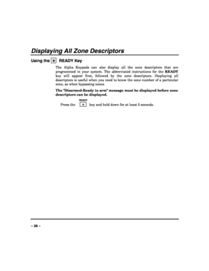 Page 28 
 
– 28 – 
Displaying All Zone Descriptors 
Using the ✳
✳✳ ✳  READY Key 
The Alpha Keypads can also display all the zone descriptors that are 
programmed in your system. The abbreviated instructions for the READY 
key will appear first, followed by the zone descriptors. Displaying all 
descriptors is useful when you need to know the zone number of a particular 
zone, as when bypassing zones. 
The Disarmed-Ready to arm message must be displayed before zone 
descriptors can be displayed. 
  READY 
 Press...