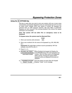 Page 29 
 
– 29 – 
Bypassing Protection Zones 
Using the   6  BYPASS Key 
This key is used when you want to arm your system with one or more zones 
intentionally unprotected. Bypassed zones are unprotected and will not cause 
an alarm when violated while your system is armed. All bypasses are 
removed when an OFF sequence (security code plus OFF) is performed. 
Bypasses are also removed if the arming procedure that follows the bypass 
command is not successful. 
Note: The system will not allow fire or emergency...