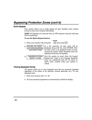 Page 30 
 
– 30 – 
Bypassing Protection Zones (cont’d) 
Quick Bypass 
Your system allows you to easily bypass all open (faulted) zones without 
having to enter zone numbers individually.  
NOTE: All bypasses are removed when an OFF sequence (security code plus 
OFF) is performed. 
To use the Quick Bypass feature: 
  BYPASS 
1.  Enter your security code and press  6  then press  # . 
2. BYPASS  007 FRONT 
UPSTAIRS BEDROOM 
Typical bypass message 
In a few moments, all open zones will be 
displayed along with the...