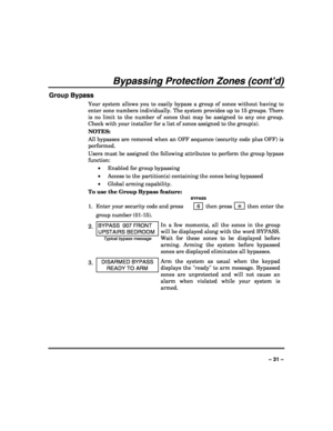 Page 31 
 
– 31 – 
Bypassing Protection Zones (cont’d) 
Group Bypass 
Your system allows you to easily bypass a group of zones without having to 
enter zone numbers individually. The system provides up to 15 groups. There 
is no limit to the number of zones that may be assigned to any one group. 
Check with your installer for a list of zones assigned to the group(s). 
NOTES:  
All bypasses are removed when an OFF sequence (security code plus OFF) is 
performed. 
Users must be assigned the following attributes...