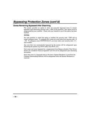 Page 32 
 
– 32 – 
Bypassing Protection Zones (cont’d) 
Zones Remaining Bypassed After Disarming 
The system provides an option to allow all manually bypassed zones to remain 
bypassed upon disarming (security code + OFF) of the partition. This option must be 
programmed by your installer.  Check with your installer to see if this option has been 
enabled.    
NOTES: 
For each partition in which the option is enabled, the security code + OFF will no 
longer unbypass zones.  To unbypass ALL zones you must enter...