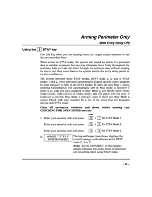 Page 33 
 
– 33 – 
Arming Perimeter Only 
(With Entry Delay ON) 
Using the   3  STAY key 
Use this key when you are staying home, but might expect someone to use 
the entrance door later. 
When armed in STAY mode, the system will sound an alarm if a protected 
door or window is opened, but you may otherwise move freely throughout the 
premises. Late arrivals can enter through the entrance door without causing 
an alarm, but they must disarm the system within the entry delay period or 
an alarm will occur.  
The...