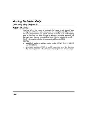 Page 34 
 
– 34 – 
Arming Perimeter Only 
(With Entry Delay ON) (cont’d) 
Auto-STAY Arming 
Auto-stay allows the system to automatically bypass certain zones if upon 
arming none of the entry/exit zones are faulted during the exit delay time (no 
one exits the premises). The system provides an option to set each burglary 
zone for Auto-stay. All zones enabled for auto-stay except for perimeter and 
day/night types of zones, have exit delay time when the partition is armed. 
Check with your installer for the...