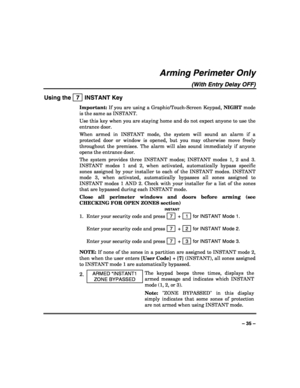 Page 35 
 
– 35 – 
Arming Perimeter Only 
(With Entry Delay OFF) 
Using the   7  INSTANT Key 
Important: If you are using a Graphic/Touch-Screen Keypad, NIGHT mode 
is the same as INSTANT. 
Use this key when you are staying home and do not expect anyone to use the 
entrance door. 
When armed in INSTANT mode, the system will sound an alarm if a 
protected door or window is opened, but you may otherwise move freely 
throughout the premises. The alarm will also sound immediately if anyone 
opens the entrance door....