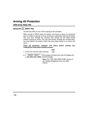 Page 36 
 
– 36 – 
Arming All Protection 
(With Entry Delay ON)  
Using the   2  AWAY Key 
Use this key when no one will be staying on the premises. 
When armed in AWAY mode, the system will sound an alarm if a protected 
door or window is opened, or if any movement is detected inside the premises. 
You may leave through the entrance door during the exit delay period 
without causing an alarm. You may also reenter through the entrance door, 
but must disarm the system within the entry delay period or an alarm...