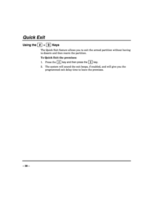 Page 38 
 
– 38 – 
Quick Exit 
Using the   #  +   9  Keys 
The Quick Exit feature allows you to exit the armed partition without having 
to disarm and then rearm the partition. 
To Quick Exit the premises: 
1. Press the  # 
 key and then press the   9  key. 
2. The system will sound the exit beeps, if enabled, and will give you the 
programmed exit delay time to leave the premises. 
 
 
 
 
 
 
 
 
 
 
 
 
 
 
 
 
 
 
 
 
  