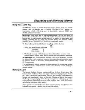 Page 39 
 
– 39 – 
Disarming and Silencing Alarms 
Using the   1  OFF Key 
The OFF key is used to disarm the system and to silence alarm and trouble 
sounds. See SUMMARY OF AUDIBLE NOTIFICATION section for 
information which will help you to distinguish between FIRE and 
BURGLARY alarm sounds. 
IMPORTANT: If you return and the main burglary sounder is on, DO NOT enter the 
premises, but call the police from a nearby safe location. If you return after an alarm has 
occurred and the main sounder has shut itself...