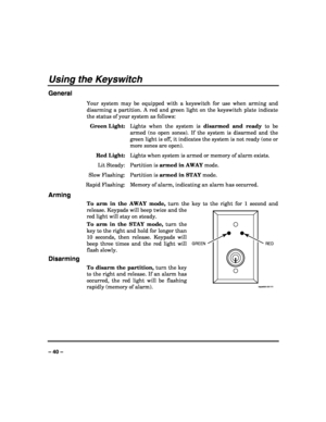 Page 40 
 
– 40 – 
Using the Keyswitch 
General 
Your system may be equipped with a keyswitch for use when arming and 
disarming a partition. A red and green light on the keyswitch plate indicate 
the status of your system as follows: 
 Green Light:  Lights when the system is disarmed and ready to be 
armed (no open zones). If the system is disarmed and the 
green light is off, it indicates the system is not ready (one or 
more zones are open). 
 Red Light:  Lights when system is armed or memory of alarm...