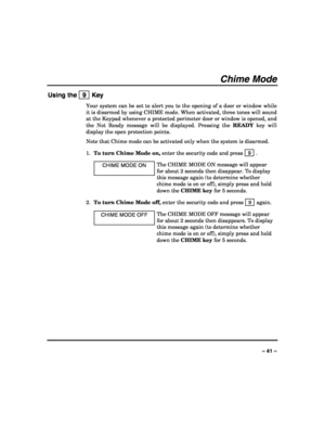 Page 41 
 
– 41 – 
Chime Mode 
Using the   9  Key 
Your system can be set to alert you to the opening of a door or window while 
it is disarmed by using CHIME mode. When activated, three tones will sound 
at the Keypad whenever a protected perimeter door or window is opened, and 
the Not Ready message will be displayed. Pressing the READY key will 
display the open protection points. 
Note that Chime mode can be activated only when the system is disarmed. 
1. To turn Chime Mode on, enter the security code and...