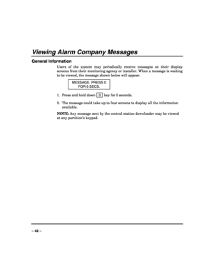 Page 42 
 
– 42 – 
Viewing Alarm Company Messages 
General Information 
Users of the system may periodically receive messages on their display 
screens from their monitoring agency or installer. When a message is waiting 
to be viewed, the message shown below will appear. 
MESSAGE. PRESS 0 
FOR 5 SECS. 
1.  Press and hold down   0  key for 5 seconds. 
2.  The message could take up to four screens to display all the information 
available. 
NOTE: Any message sent by the central station downloader may be viewed...