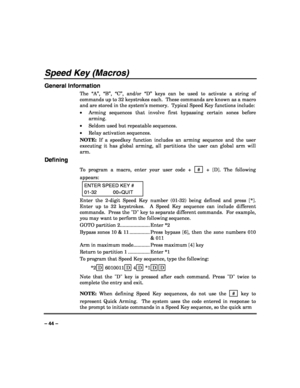 Page 44 
 
– 44 – 
Speed Key (Macros) 
General Information 
The “A”, “B”, “C”, and/or “D” keys can be used to activate a string of 
commands up to 32 keystrokes each.  These commands are known as a macro 
and are stored in the system’s memory.  Typical Speed Key functions include: 
• Arming sequences that involve first bypassing certain zones before 
arming. 
• Seldom used but repeatable sequences. 
• Relay activation sequences. 
NOTE: If a speedkey function includes an arming sequence and the user 
executing...