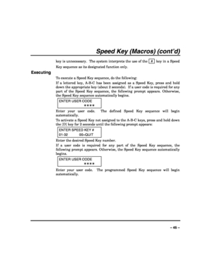 Page 45 
 
– 45 – 
Speed Key (Macros) (cont’d) 
key is unnecessary.  The system interprets the use of the   #  key in a Speed 
Key sequence as its designated function only. 
Executing 
To execute a Speed Key sequence, do the following: 
If a lettered key, A-B-C has been assigned as a Speed Key, press and hold 
down the appropriate key (about 2 seconds).  If a user code is required for any 
part of the Speed Key sequence, the following prompt appears. Otherwise, 
the Speed Key sequence automatically begins....