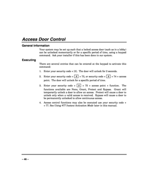 Page 46 
 
– 46 –  
Access Door Control 
General Information 
Your system may be set up such that a locked access door (such as in a lobby) 
can be unlocked momentarily or for a specific period of time, using a keypad 
command.  Ask your installer if this has been done in our system. 
Executing 
There are several entries that can be entered at the keypad to activate this 
command: 
1. Enter your security code + [0].  The door will unlock for 2 seconds. 
2. Enter your security code +  # 
 + 73, or security code...