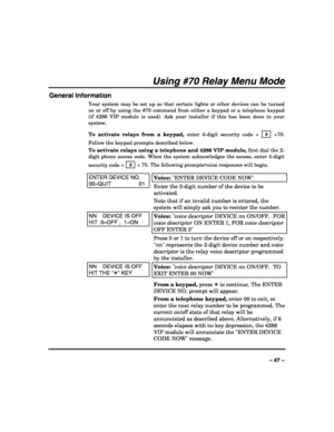 Page 47 
 
– 47 – 
Using #70 Relay Menu Mode 
General Information 
Your system may be set up so that certain lights or other devices can be turned 
on or off by using the #70 command from either a keypad or a telephone keypad 
(if 4286 VIP module is used). Ask your installer if this has been done in your 
system. 
To activate relays from a keypad, enter 4-digit security code +  # 
 +70. 
Follow the keypad prompts described below. 
To activate relays using a telephone and 4286 VIP module, first dial the 2-
digit...