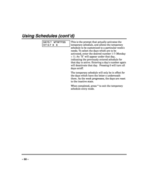 Page 50 
 
– 50 – 
Using Schedules (cont’d) 
DAYS ?   MTWTFSS 
HIT 0-7  X   X 
This is the prompt that actually activates the 
temporary schedule, and allows the temporary 
schedule to be customized to a particular weeks 
needs. To select the days which are to be 
activated, enter the desired number 1-7 (Monday 
= 1). An X will appear under that day, 
indicating the previously entered schedule for 
that day is active. Entering a days number again 
will deactivate that day.  Pressing 0 will turn all 
days...