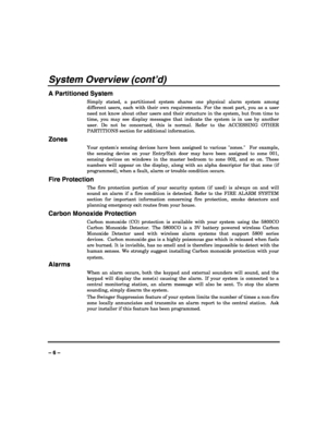 Page 6 
 
– 6 – 
System Overview (cont’d) 
A Partitioned System 
Simply stated, a partitioned system shares one physical alarm system among 
different users, each with their own requirements. For the most part, you as a user 
need not know about other users and their structure in the system, but from time to 
time, you may see display messages that indicate the system is in use by another 
user. Do not be concerned, this is normal. Refer to the ACCESSING OTHER 
PARTITIONS section for additional information....