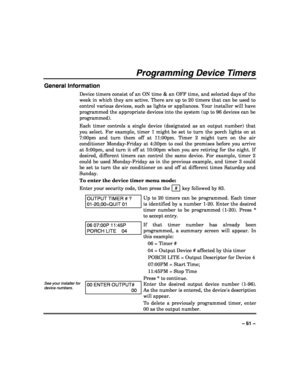 Page 51 
 
– 51 – 
Programming Device Timers 
General Information 
Device timers consist of an ON time & an OFF time, and selected days of the 
week in which they are active. There are up to 20 timers that can be used to 
control various devices, such as lights or appliances. Your installer will have 
programmed the appropriate devices into the system (up to 96 devices can be 
programmed).  
Each timer controls a single device (designated as an output number) that 
you select. For example, timer 1 might be set...