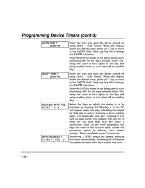 Page 52 
 
– 52 – 
Programming Device Timers (cont’d) 
 
00 ON TIME ? 
00:00 PM 
Enter the time you want the device turned on 
using 00:01 - 11:59 format. When the display 
shows the desired time, press the * key to move 
to the AM/PM field. Press any key 0-9 to change 
the AM/PM indication. 
Enter 00:00 if this timer is not being used to turn 
something ON for the days selected below. (Ex. 
using one timer to turn lights on one day and 
using another timer to turn them off on another 
day). 
00 OFF TIME ?...