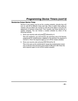 Page 53 
 
– 53 – 
Programming Device Timers (cont’d) 
Randomize Output Device Times 
Devices in your system may be set for a random schedule, whereby they will 
turn on and off at different times each day. This is useful when going on 
vacation and you desire the turning on and off of the lights to the give the 
appearance of someone being home. Your installer sets these devices for a 
random schedule. You can initiate a random schedule by either of the 
following methods: 
1. Enter your security code and...