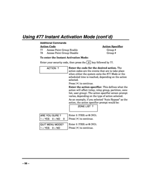 Page 56 
 
– 56 – 
Using #77 Instant Activation Mode (cont’d) 
Additional Commands 
Action Code
 Action Specifier 
77  Access Point Group Enable  Group # 
78  Access Point Group Disable  Group # 
To enter the Instant Activation Mode: 
Enter your security code, then press the  # 
 key followed by 77. 
 ACTION  ? 
 
Enter the code for the desired action. The 
action codes are the events that are to take place 
when either the system exits the #77 Mode or the 
scheduled time is reached, depending on the action...