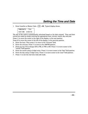 Page 59 
 
– 59 – 
Setting the Time and Date 
 
1. Enter Installer or Master Code +  #  + 63.  Typical display shows: 
TIME/DATE  –  THU 
12:01 AM     01/01/10 
The day of the week is automatically calculated based on the date entered.  Time and date 
entries are made by simply entering the appropriate hour, minute, month, day and year. 
Press [∗] to move the cursor to the right of the display, to the next position. 
Press [#] to move the cursor to the left of the display, to the previous position. 
2. Enter...