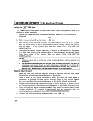 Page 60 
 
– 60 – 
Testing the System (To Be Conducted Weekly) 
Using the   5  TEST Key 
The TEST key puts your system into Test mode, which allows each protection point to be 
checked for proper operation. 
1.  Disarm the system and close all protected windows, doors, etc. READY should be 
displayed. 
  TEST 
2.  Enter your security code and press the  5  key. 
3.  The external sounder should sound for 3 seconds and then turn off.  If the sounder 
does not sound, it may be due to dialer communication activity....