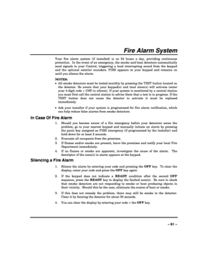 Page 61 
 
– 61 – 
Fire Alarm System 
Your fire alarm system (if installed) is on 24 hours a day, providing continuous 
protection.  In the event of an emergency, the smoke and heat detectors automatically 
send signals to your Control, triggering a loud interrupting sound from the keypad 
and the optional exterior sounders. FIRE appears at your keypad and remains on 
until you silence the alarm. 
NOTES:  
•  All smoke detectors must be tested monthly by pressing the TEST button located on 
the detector. Be...